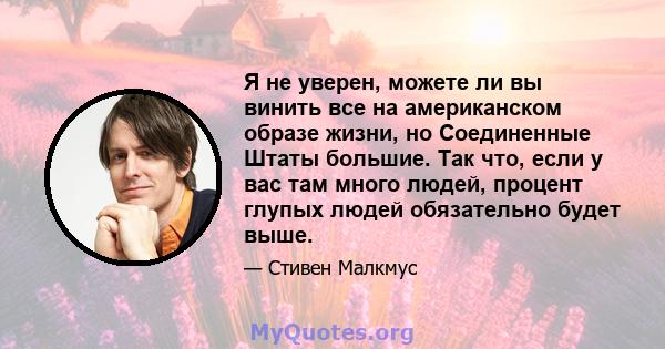 Я не уверен, можете ли вы винить все на американском образе жизни, но Соединенные Штаты большие. Так что, если у вас там много людей, процент глупых людей обязательно будет выше.