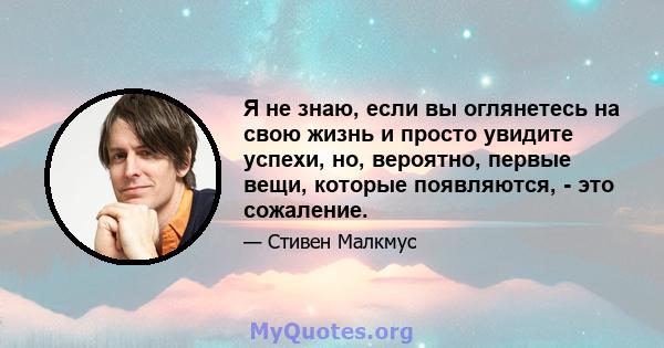 Я не знаю, если вы оглянетесь на свою жизнь и просто увидите успехи, но, вероятно, первые вещи, которые появляются, - это сожаление.