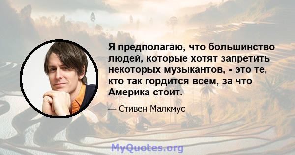 Я предполагаю, что большинство людей, которые хотят запретить некоторых музыкантов, - это те, кто так гордится всем, за что Америка стоит.