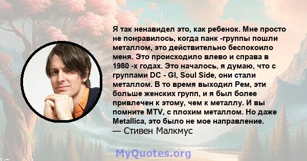 Я так ненавидел это, как ребенок. Мне просто не понравилось, когда панк -группы пошли металлом, это действительно беспокоило меня. Это происходило влево и справа в 1980 -х годах. Это началось, я думаю, что с группами DC 