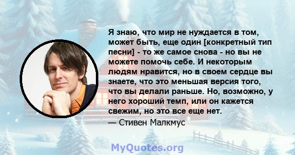 Я знаю, что мир не нуждается в том, может быть, еще один [конкретный тип песни] - то же самое снова - но вы не можете помочь себе. И некоторым людям нравится, но в своем сердце вы знаете, что это меньшая версия того,