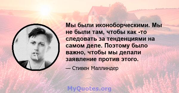 Мы были иконоборческими. Мы не были там, чтобы как -то следовать за тенденциями на самом деле. Поэтому было важно, чтобы мы делали заявление против этого.