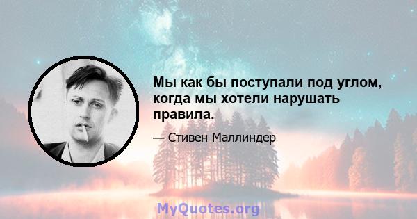 Мы как бы поступали под углом, когда мы хотели нарушать правила.