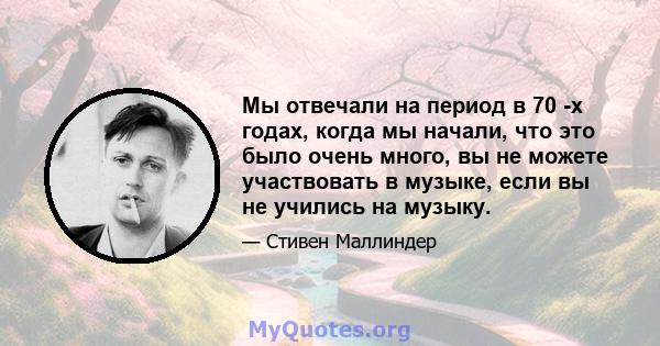 Мы отвечали на период в 70 -х годах, когда мы начали, что это было очень много, вы не можете участвовать в музыке, если вы не учились на музыку.