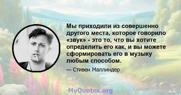 Мы приходили из совершенно другого места, которое говорило «звук» - это то, что вы хотите определить его как, и вы можете сформировать его в музыку любым способом.