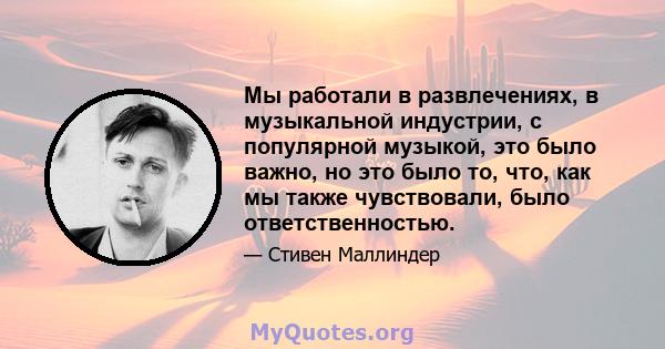 Мы работали в развлечениях, в музыкальной индустрии, с популярной музыкой, это было важно, но это было то, что, как мы также чувствовали, было ответственностью.