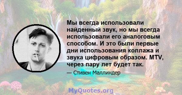 Мы всегда использовали найденный звук, но мы всегда использовали его аналоговым способом. И это были первые дни использования коллажа и звука цифровым образом. MTV, через пару лет будет так.