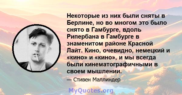 Некоторые из них были сняты в Берлине, но во многом это было снято в Гамбурге, вдоль Рипербана в Гамбурге в знаменитом районе Красной Лайт. Кино, очевидно, немецкий и «кино» и «кино», и мы всегда были кинематографичными 