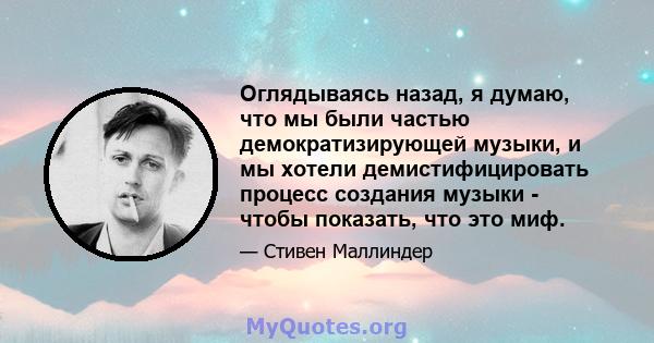 Оглядываясь назад, я думаю, что мы были частью демократизирующей музыки, и мы хотели демистифицировать процесс создания музыки - чтобы показать, что это миф.