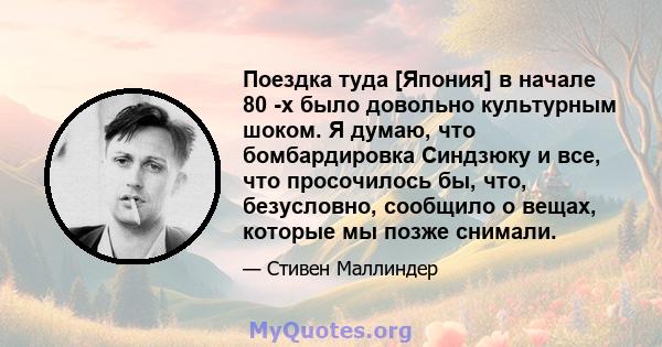 Поездка туда [Япония] в начале 80 -х было довольно культурным шоком. Я думаю, что бомбардировка Синдзюку и все, что просочилось бы, что, безусловно, сообщило о вещах, которые мы позже снимали.