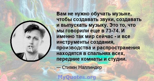 Вам не нужно обучать музыке, чтобы создавать звуки, создавать и выпускать музыку. Это то, что мы говорили еще в 73-74. И именно так мир сейчас - и все инструменты создания, производства и распространения находятся в