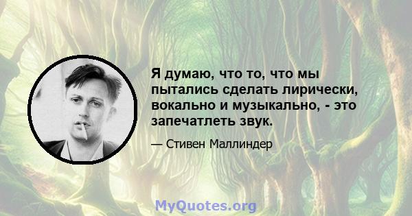 Я думаю, что то, что мы пытались сделать лирически, вокально и музыкально, - это запечатлеть звук.