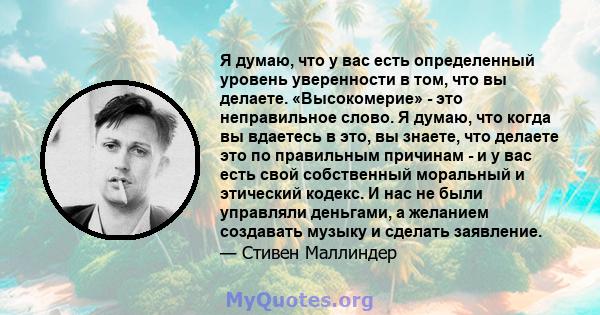 Я думаю, что у вас есть определенный уровень уверенности в том, что вы делаете. «Высокомерие» - это неправильное слово. Я думаю, что когда вы вдаетесь в это, вы знаете, что делаете это по правильным причинам - и у вас