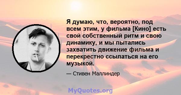 Я думаю, что, вероятно, под всем этим, у фильма [Кино] есть свой собственный ритм и свою динамику, и мы пытались захватить движение фильма и перекрестно ссылаться на его музыкой.