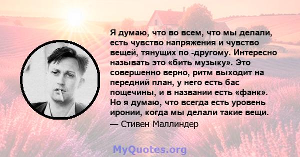 Я думаю, что во всем, что мы делали, есть чувство напряжения и чувство вещей, тянущих по -другому. Интересно называть это «бить музыку». Это совершенно верно, ритм выходит на передний план, у него есть бас пощечины, и в 