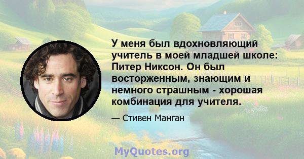 У меня был вдохновляющий учитель в моей младшей школе: Питер Никсон. Он был восторженным, знающим и немного страшным - хорошая комбинация для учителя.