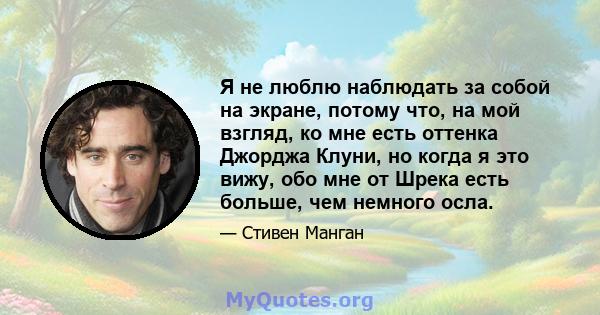 Я не люблю наблюдать за собой на экране, потому что, на мой взгляд, ко мне есть оттенка Джорджа Клуни, но когда я это вижу, обо мне от Шрека есть больше, чем немного осла.