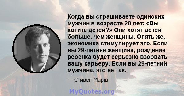 Когда вы спрашиваете одиноких мужчин в возрасте 20 лет: «Вы хотите детей?» Они хотят детей больше, чем женщины. Опять же, экономика стимулирует это. Если вы 29-летняя женщина, рождение ребенка будет серьезно взорвать