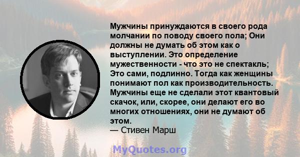 Мужчины принуждаются в своего рода молчании по поводу своего пола; Они должны не думать об этом как о выступлении. Это определение мужественности - что это не спектакль; Это сами, подлинно. Тогда как женщины понимают