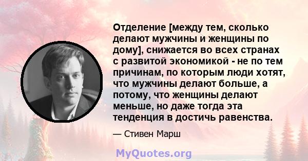 Отделение [между тем, сколько делают мужчины и женщины по дому], снижается во всех странах с развитой экономикой - не по тем причинам, по которым люди хотят, что мужчины делают больше, а потому, что женщины делают