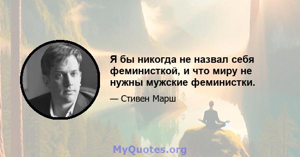 Я бы никогда не назвал себя феминисткой, и что миру не нужны мужские феминистки.