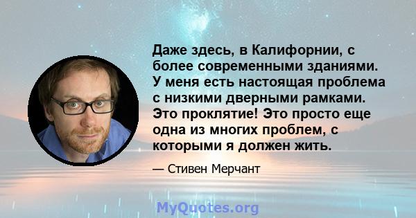 Даже здесь, в Калифорнии, с более современными зданиями. У меня есть настоящая проблема с низкими дверными рамками. Это проклятие! Это просто еще одна из многих проблем, с которыми я должен жить.