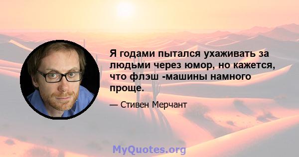 Я годами пытался ухаживать за людьми через юмор, но кажется, что флэш -машины намного проще.