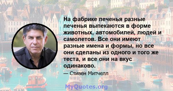 На фабрике печенья разные печенья выпекаются в форме животных, автомобилей, людей и самолетов. Все они имеют разные имена и формы, но все они сделаны из одного и того же теста, и все они на вкус одинаково.