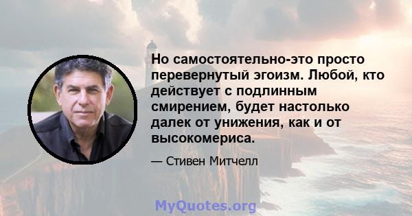 Но самостоятельно-это просто перевернутый эгоизм. Любой, кто действует с подлинным смирением, будет настолько далек от унижения, как и от высокомериса.