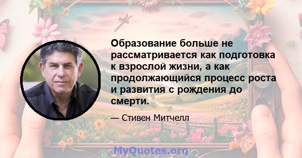 Образование больше не рассматривается как подготовка к взрослой жизни, а как продолжающийся процесс роста и развития с рождения до смерти.