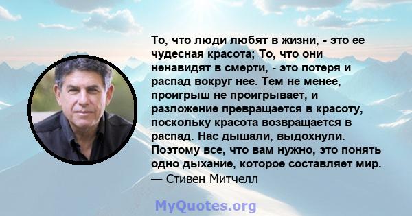 То, что люди любят в жизни, - это ее чудесная красота; То, что они ненавидят в смерти, - это потеря и распад вокруг нее. Тем не менее, проигрыш не проигрывает, и разложение превращается в красоту, поскольку красота