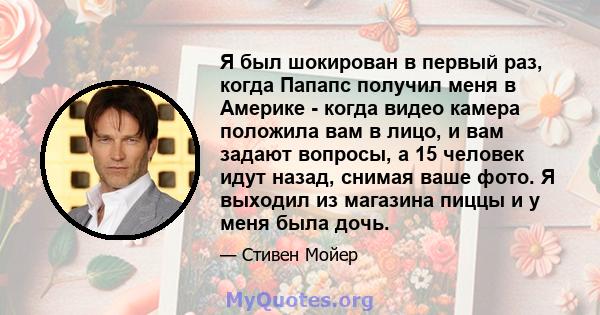 Я был шокирован в первый раз, когда Папапс получил меня в Америке - когда видео камера положила вам в лицо, и вам задают вопросы, а 15 человек идут назад, снимая ваше фото. Я выходил из магазина пиццы и у меня была дочь.