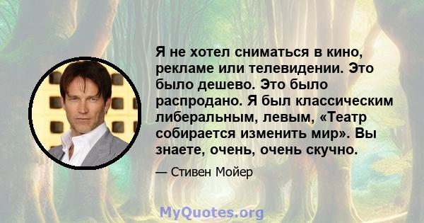 Я не хотел сниматься в кино, рекламе или телевидении. Это было дешево. Это было распродано. Я был классическим либеральным, левым, «Театр собирается изменить мир». Вы знаете, очень, очень скучно.