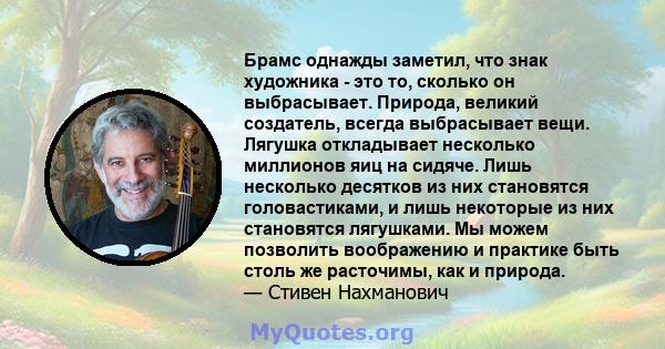 Брамс однажды заметил, что знак художника - это то, сколько он выбрасывает. Природа, великий создатель, всегда выбрасывает вещи. Лягушка откладывает несколько миллионов яиц на сидяче. Лишь несколько десятков из них