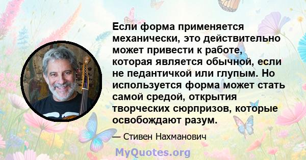 Если форма применяется механически, это действительно может привести к работе, которая является обычной, если не педантичкой или глупым. Но используется форма может стать самой средой, открытия творческих сюрпризов,