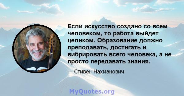 Если искусство создано со всем человеком, то работа выйдет целиком. Образование должно преподавать, достигать и вибрировать всего человека, а не просто передавать знания.