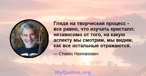 Глядя на творческий процесс - все равно, что изучать кристалл: независимо от того, на какую аспекту мы смотрим, мы видим, как все остальные отражаются.