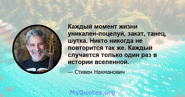 Каждый момент жизни уникален-поцелуй, закат, танец, шутка. Никто никогда не повторится так же. Каждый случается только один раз в истории вселенной.