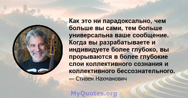 Как это ни парадоксально, чем больше вы сами, тем больше универсальна ваше сообщение. Когда вы разрабатываете и индивидуете более глубоко, вы прорываются в более глубокие слои коллективного сознания и коллективного