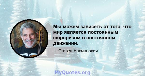 Мы можем зависеть от того, что мир является постоянным сюрпризом в постоянном движении.