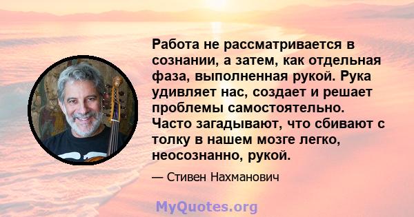 Работа не рассматривается в сознании, а затем, как отдельная фаза, выполненная рукой. Рука удивляет нас, создает и решает проблемы самостоятельно. Часто загадывают, что сбивают с толку в нашем мозге легко, неосознанно,