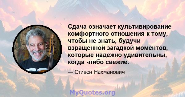 Сдача означает культивирование комфортного отношения к тому, чтобы не знать, будучи взращенной загадкой моментов, которые надежно удивительны, когда -либо свежие.