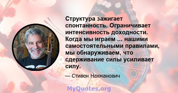 Структура зажигает спонтанность. Ограничивает интенсивность доходности. Когда мы играем ... нашими самостоятельными правилами, мы обнаруживаем, что сдерживание силы усиливает силу.