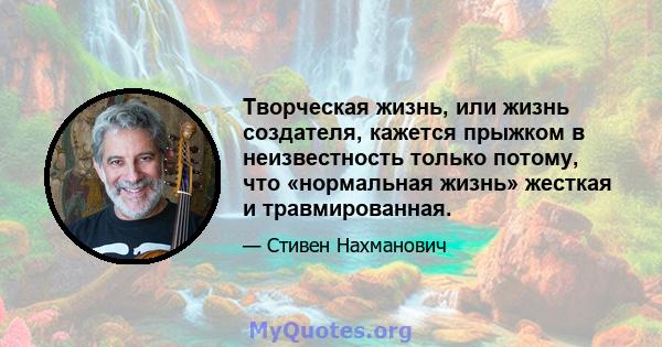 Творческая жизнь, или жизнь создателя, кажется прыжком в неизвестность только потому, что «нормальная жизнь» жесткая и травмированная.