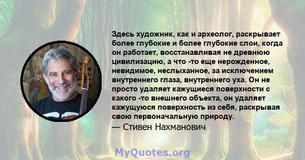 Здесь художник, как и археолог, раскрывает более глубокие и более глубокие слои, когда он работает, восстанавливая не древнюю цивилизацию, а что -то еще нерожденное, невидимое, неслыханное, за исключением внутреннего