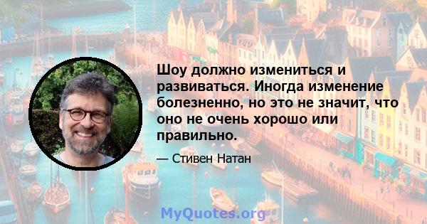 Шоу должно измениться и развиваться. Иногда изменение болезненно, но это не значит, что оно не очень хорошо или правильно.