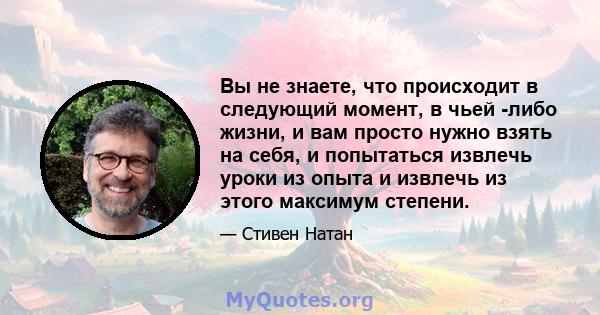 Вы не знаете, что происходит в следующий момент, в чьей -либо жизни, и вам просто нужно взять на себя, и попытаться извлечь уроки из опыта и извлечь из этого максимум степени.