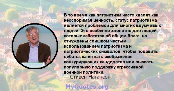 В то время как патриотизм часто хвалят как неоспоримая ценность, статус патриотизма является проблемой для многих вдумчивых людей. Это особенно хлопотно для людей, которые заботятся об общем благе, но отчуждены слишком