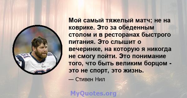 Мой самый тяжелый матч; не на коврике. Это за обеденным столом и в ресторанах быстрого питания. Это слышит о вечеринке, на которую я никогда не смогу пойти. Это понимание того, что быть великим борцом - это не спорт,