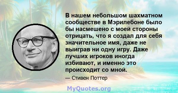 В нашем небольшом шахматном сообществе в Мэрилебоне было бы насмешено с моей стороны отрицать, что я создал для себя значительное имя, даже не выиграв ни одну игру. Даже лучших игроков иногда избивают, и именно это